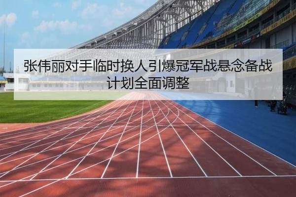 张伟丽对手临时换人引爆冠军战悬念备战计划全面调整